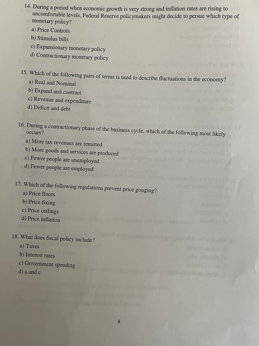14. During a period when economic growth is very strong and inflation rates are rising to
uncomfortable levels, Federal Reserve policymakers might decide to persue which type of
monetary policy?
a) Price Controls
b) Stimulus bills
c) Expansionary monetary policy
d) Contractionary monetary policy
ob 100 quarellot sift to doid W.01
(s
15. Which of the following pairs of terms is used to describe fluctuations in the economy?
d
a) Real and Nominal
b) Expand and contract
c) Revenue and expenditure
d) Deficit and debt
otsib to doinW 1
16. During a contractionary phase of the business cycle, which of the following most likely
occurs?
a) More tax revenues are remitted
b) More goods and services are produced
c) Fewer people are unemployed
d) Fewer people are employed
17. Which of the following regulations prevent price gouging?
a) Price floors
b) Price fixing
c) Price ceilings
d) Price inflation
18. What does fiscal policy include?
a) Taxes
b) Interest rates
c) Government spending
d) a and c
4