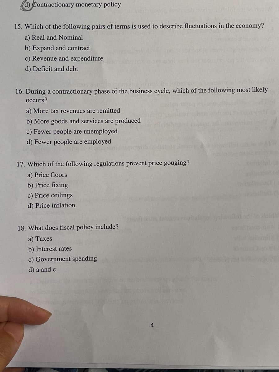(d) Contractionary monetary policy
15. Which of the following pairs of terms is used to describe fluctuations in the economy?
a) Real and Nominal
b) Expand and contract
c) Revenue and expenditure
d) Deficit and debt
Nr.
16. During a contractionary phase of the business cycle, which of the following most likely
occurs?
a) More tax revenues are remitted
b) More goods and services are produced
c) Fewer people are unemployed
d) Fewer people are employed
17. Which of the following regulations prevent price gouging?
a) Price floors
b) Price fixing
c) Price ceilings
d) Price inflation
18. What does fiscal policy include?
a) Taxes
b) Interest rates
c) Government spending
d) a and c
4