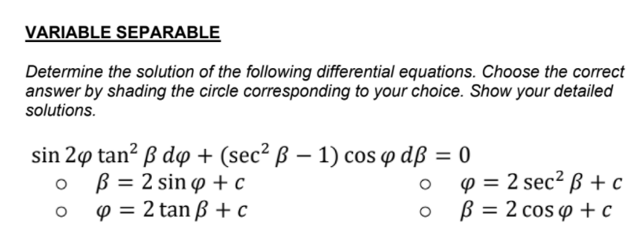 VARIABLE SEPARABLE
Determine the solution of the following differential equations. Choose the correct
answer by shading the circle corresponding to your choice. Show your detailed
solutions.
sin 2ø tan² ß dp + (sec² ß – 1) cos w dß = 0
B = 2 sin o + c
p = 2 tan ß + c
p = 2 sec² ß + c
B = 2 cos p + c

