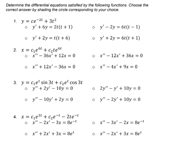 Determine the differential equations satisfied by the following functions. Choose the
correct answer by shading the circle corresponding to your choice.
1. y = ce-2t + 3t²
o y'+ 6y = 2t(t + 1)
o y' - 2y = 6t(t – 1)
o y' + 2y = t(t + 6)
o y' + 2y = 6t(t + 1)
%3D
%3D
2. x = cze6t + C2te6t
o x" – 36x' + 12x = 0
о х"- 12х'+ 36х %3D 0
o x" + 12x' – 36x = 0
o x" – 4x' + 9x = 0
%3D
3. y = c,e' sin 3t + c2e' cos 3t
o y" + 2y' – 10y = 0
2y" - у' + 10у %3D0
о у"- 10y' + 2у %3D0
о у"- 2y' + 10у %3D0
4. x = c,e3t + cze¬t – 2te-t
o x" – 2x' – 3x = 8e-t
o x" – 3x' – 2x = 8e¬t
o x" + 2x' + 3x = 8et
o x" – 2x' + 3x = 8et
