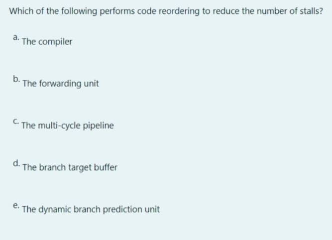 Which of the following performs code reordering to reduce the number of stalls?
The compiler
b.
The forwarding unit
The multi-cycle pipeline
d.
The branch target buffer
The dynamic branch prediction unit
