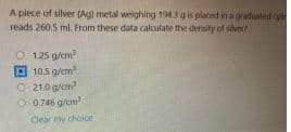 A piece of silver (Ag) metal weighing 1943g is placed in a graduated cyl
reads 260.5 ml. From these data calculate the density of sivert
O 125 g/cm
O 10.5 g/cm
O 21.0 g/om
O 0.746 g/cm
Clear my choice
