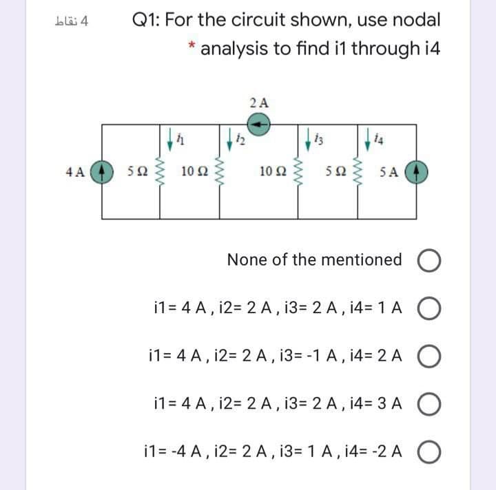Q1: For the circuit shown, use nodal
analysis to find i1 through i4
2A
| 14
4 A
50
10 Ω
10 Ω
50
5 A
None of the mentioned O
i1 = 4 A , i2= 2 A , 13= 2 A, i4= 1 A
i1= 4 A, i2= 2 A, 13= -1 A, 14= 2 A
i1= 4 A, i2= 2 A, 13= 2 A, 14= 3 A O
i1= -4 A, i2= 2 A, 13= 1 A, 14= -2 A O
ww
ww
ww
ww
