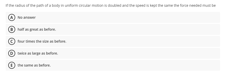If the radius of the path of a body in uniform circular motion is doubled and the speed is kept the same the force needed must be
(A) No answer
B half as great as before.
four times the size as before.
D twice as large as before.
E the same as before.
