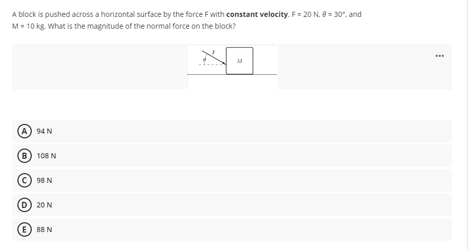 A block is pushed across a horizontal surface by the force Fwith constant velocity. F = 20 N, 8 = 30°, and
M = 10 kg. What is the magnitude of the normal force on the block?
...
M
A 94 N
В) 108 N
98 N
D 20 N
E) 88 N
