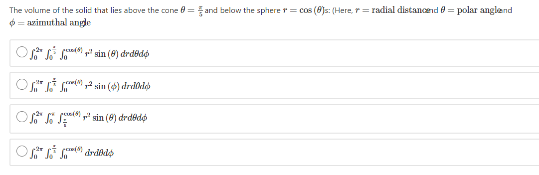 The volume of the solid that lies above the cone 0 = and below the sphere r= cos (0)s: (Here, r = radial distancand 0 = polar angland
0 = azimuthal angle
E Ccos(0) „2 sin (0) drdðdø
E cos() „2 sin (ø) drdðdø
O S" ST SE) p² sin (0) drdðdø
pcos(0)
