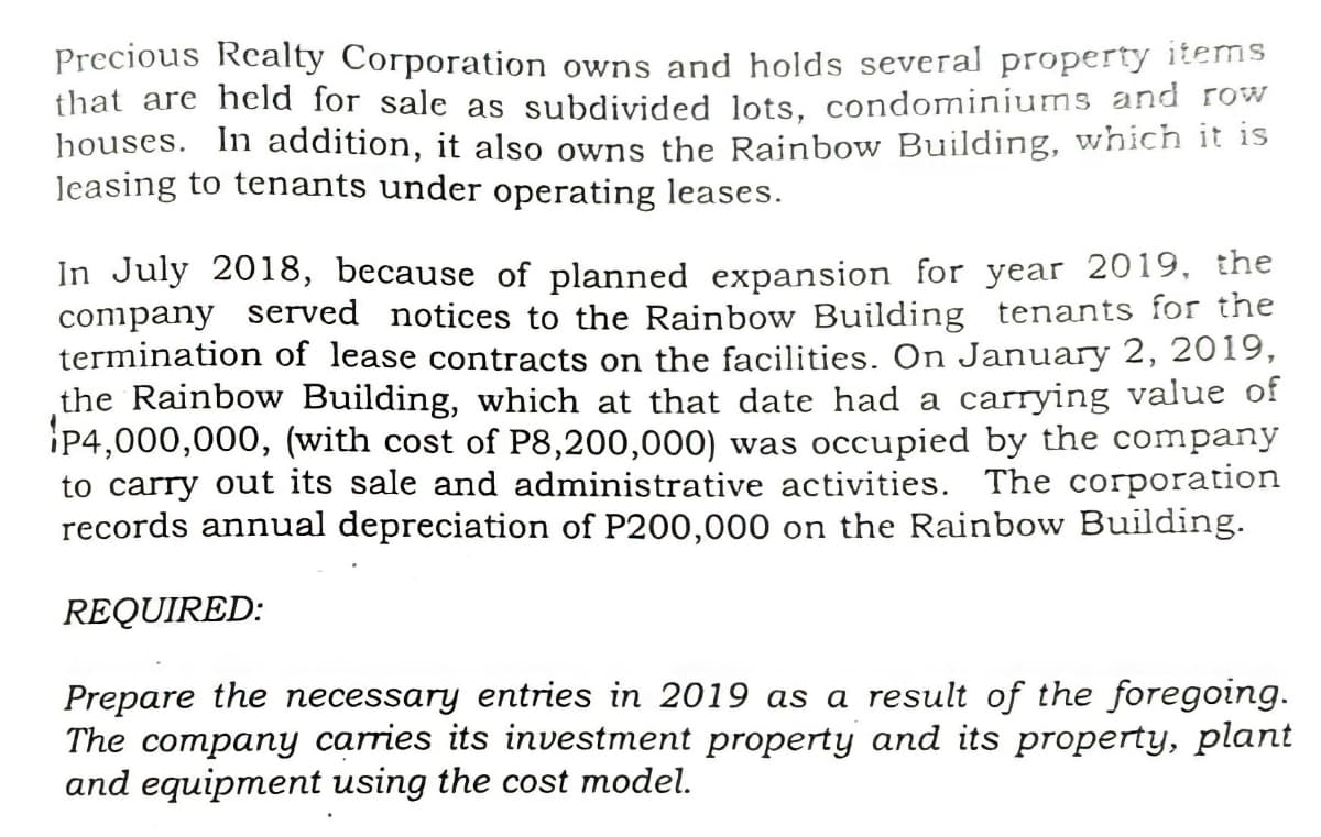 Precious Realty Corporation owns and holds several property items
that are held for sale as subdivided lots, condominiums and row
houses. In addition, it also owns the Rainbow Building, which it is
Jeasing to tenants under operating leases.
In July 2018, because of planned expansion for year 2019, the
company served notices to the Rainbow Building tenants for the
termination of lease contracts on the facilities. On January 2, 2019,
the Rainbow Building, which at that date had a carrying value of
P4,000,000, (with cost of P8,200,000) was occupied by the company
to carry out its sale and administrative activities. The corporation
records annual depreciation of P200,000 on the Rainbow Building.
REQUIRED:
Prepare the necessary entries in 2019 as a result of the foregoing.
The company carries its investment property and its property, plant
and equipment using the cost model.
