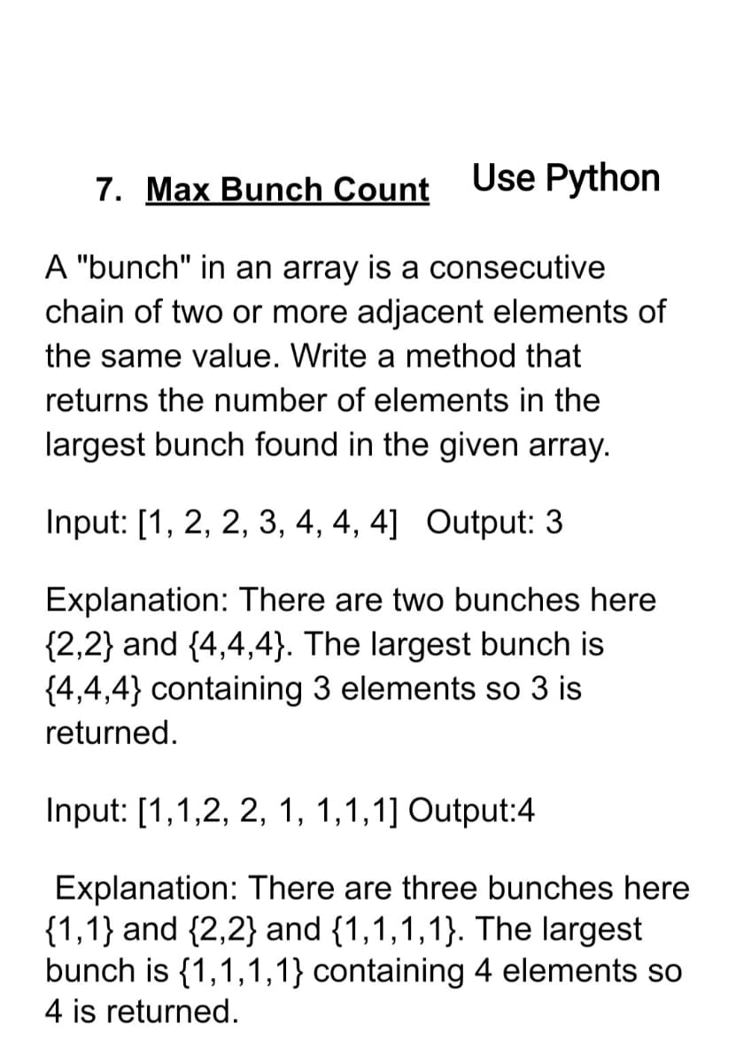 7. Max Bunch Count
Use Python
A "bunch" in an array is a consecutive
chain of two or more adjacent elements of
the same value. Write a method that
returns the number of elements in the
largest bunch found in the given array.
Input: [1, 2, 2, 3, 4, 4, 4] Output: 3
Explanation: There are two bunches here
{2,2} and {4,4,4}. The largest bunch is
{4,4,4} containing 3 elements so 3 is
returned.
Input: [1,1,2, 2, 1, 1,1,1] Output:4
Explanation: There are three bunches here
{1,1} and {2,2} and {1,1,1,1}. The largest
bunch is {1,1,1,1} containing 4 elements so
4 is returned.
