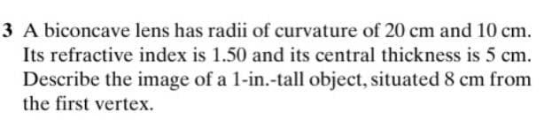 3 A biconcave lens has radii of curvature of 20 cm and 10 cm.
Its refractive index is 1.50 and its central thickness is 5 cm.
Describe the image of a 1-in.-tall object, situated 8 cm from
the first vertex.
