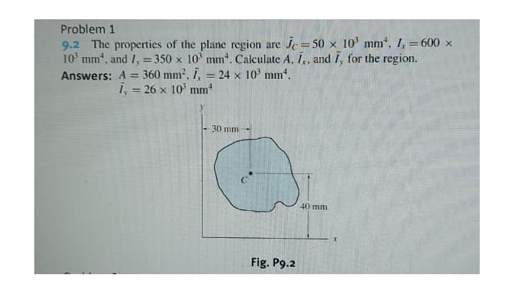 Problem 1
9.2 The properties of the plane region are Jc= 50 x 10' mm*, 1, = 600 x
10 mm, and I, = 350 x 10 mm*. Calculate A, I,, and I, for the region.
Answers: A = 360 mm2, 7, = 24 x 10' mm*.
!!
%3D
i, = 26 x 10' mm
30 mm
40 mm
Fig. P9.2
