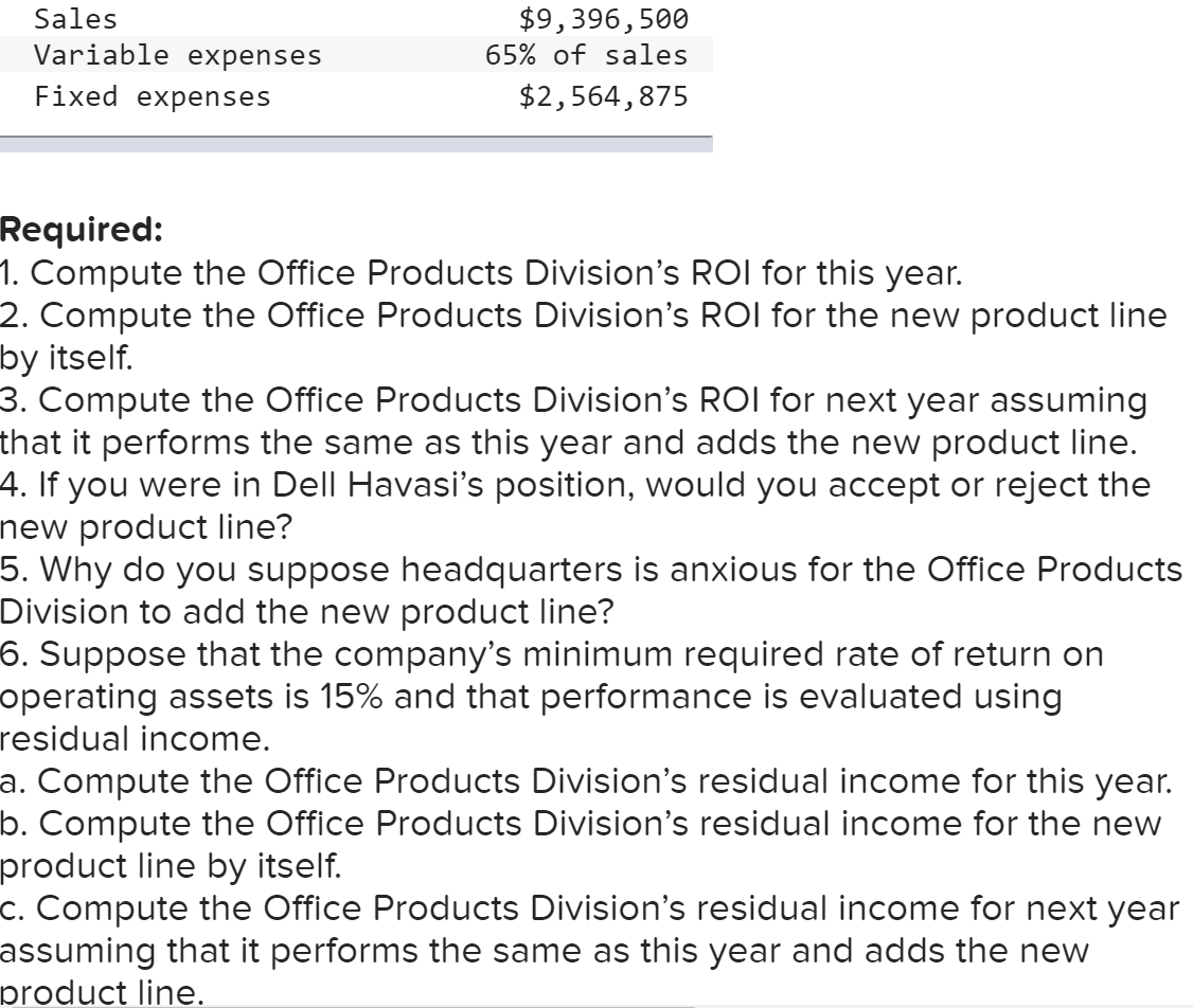 Sales
$9,396,500
Variable expenses
65% of sales
Fixed expenses
$2,564,875
Required:
1. Compute the Office Products Division's ROI for this year.
2. Compute the Office Products Division's ROI for the new product line
by itself.
3. Compute the Office Products Division's ROI for next year assuming
that it performs the same as this year and adds the new product line.
4. If you were in Dell Havasi's position, would you accept or reject the
new product line?
5. Why do you suppose headquarters is anxious for the Office Products
Division to add the new product line?
6. Suppose that the company's minimum required rate of return on
operating assets is 15% and that performance is evaluated using
residual income.
a. Compute the Office Products Division's residual income for this year.
b. Compute the Office Products Division's residual income for the new
product line by itself.
c. Compute the Office Products Division's residual income for next year
assuming that it performs the same as this year and adds the new
product line.
