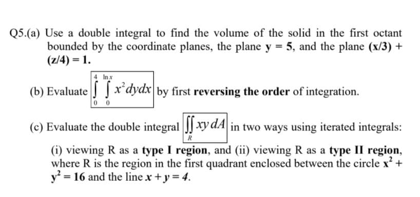 Q5.(a) Use a double integral to find the volume of the solid in the first octant
bounded by the coordinate planes, the plane y = 5, and the plane (x/3) +
(z/4) = 1.
4 Inx
(b) Evaluate x'dydx by first reversing the order of integration.
0 0
(c) Evaluate the double integral J] xy dA in two ways using iterated integrals:
R
(i) viewing R as a type I region, and (ii) viewing R as a type II region,
where R is the region in the first quadrant enclosed between the circle x +
y = 16 and the line x +y = 4.
