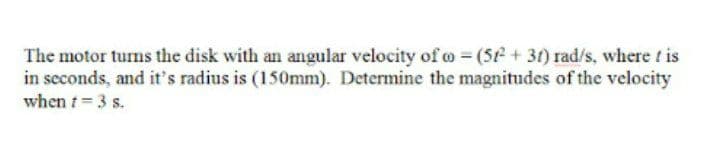 The motor turns the disk with an angular velocity of o = (5e+ 31) rad/s, where t is
in seconds, and it's radius is (150mm). Determine the magnitudes of the velocity
when t= 3 s.
