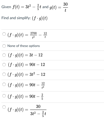 30
Given f(t) = 3t2 - t and g(t)
t
Find and simplify: (f · g)(t)
O (f · g)(t) =
2700
12
None of these options
O (f g)(t) = 3t – 12
(f · g)(t) = 90t – 12
O (f g)(t) = 3t² – 12
12
O (f · g)(t) = 90t –
t2
O (f · g)(t) = 90t –
30
(f · g)(t) =
3t2

