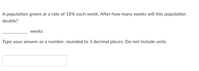 A population grows at a rate of 18% each week. After how many weeks will this population
double?
weeks
Type your answer as a number, rounded to 3 decimal places. Do not include units
