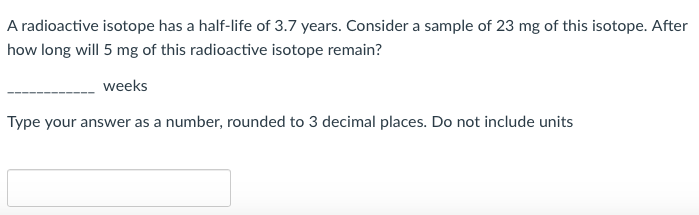 A radioactive isotope has a half-life of 3.7 years. Consider a sample of 23 mg of this isotope. After
how long will 5 mg of this radioactive isotope remain?
weeks
Type your answer as a number, rounded to 3 decimal places. Do not include units
