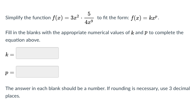 Simplify the function f(x) = 3x? .
4x9
to fit the form: f(x) = ka".
Fill in the blanks with the appropriate numerical values of k and p to complete the
equation above.
k =
p =
The answer in each blank should be a number. If rounding is necessary, use 3 decimal
places.
