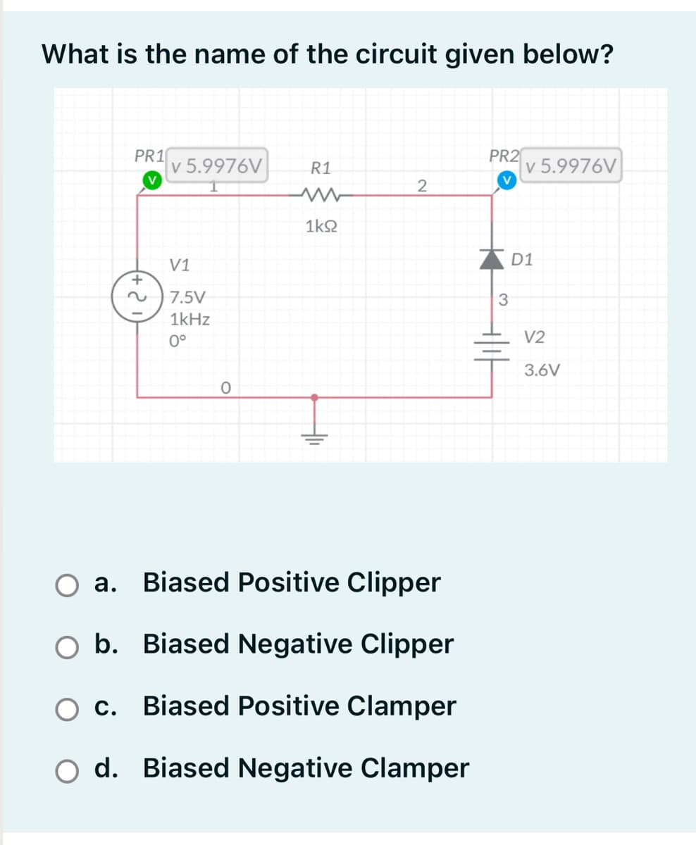 What is the name of the circuit given below?
PR1
v 5.9976V
PR2
R1
v 5.9976V
2
1k2
V1
D1
7.5V
3
1kHz
0°
V2
3.6V
O a. Biased Positive Clipper
а.
O b. Biased Negative Clipper
O c. Biased Positive Clamper
O d. Biased Negative Clamper
