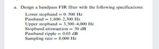 a. Design a bandpass FIR filter with the following specifications:
Lower stopband = 0-500 Hz
Passband = 1,600-2,300 Hz
Upper stopband = 3,500-4,000 Hz
Stopband attenuation = 50 dB
Passband ripple = 0.05 dB
Sampling rate = 8,000 Hz
