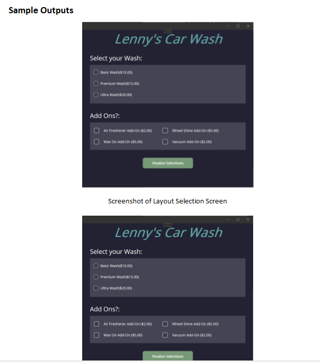 Sample Outputs
Lenny's Car Wash
Select your Wash:
Basic Wash($10.00)
Premium Wash($15.00)
Ultra Wash($20.00)
Add Ons?:
Air Freshener Add-On ($2.00)
Wax On Add-On ($5.00)
Screenshot of Layout Selection Screen
Select your Wash:
Lenny's Car Wash
Basic Wash($10.00)
Premium Wash($15.00)
Ultra Wash($20.00)
Wheel Shine Add-On ($5.00)
Vacuum Add-On ($2.00)
Finalize Selections
Add Ons?:
Air Freshener Add-On ($2.00)
Wax On Add-On ($5.00)
Wheel Shine Add-On ($5.00)
Vacuum Add-On ($2.00)
Finalize Selections