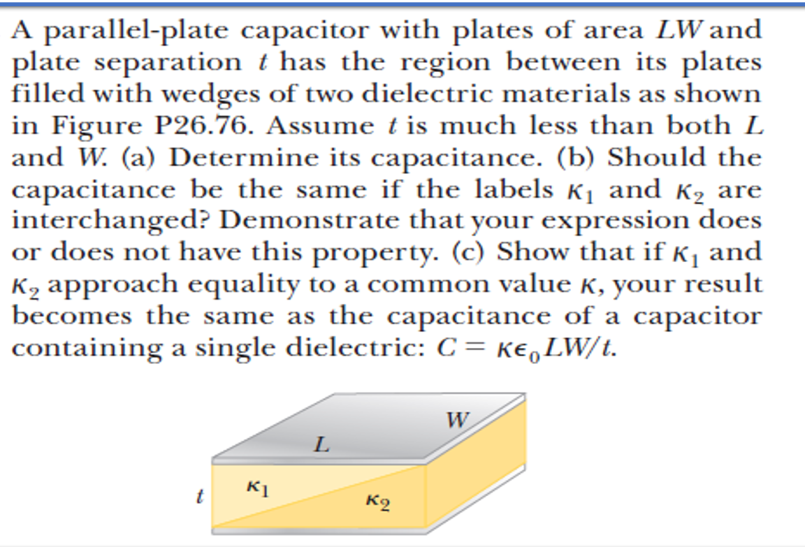 A parallel-plate capacitor with plates of area LW and
plate separation t has the region between its plates
filled with wedges of two dielectric materials as shown
in Figure P26.76. Assume t is much less than both L
and W. (a) Determine its capacitance. (b) Should the
capacitance be the same if the labels K1 and K2 are
interchanged? Demonstrate that your expression does
or does not have this property. (c) Show that if K1 and
K2 approach equality to a common value K, your result
becomes the same as the capacitance of a capacitor
containing a single dielectric: C = ke,LW/t.
W
L
K1
K2
