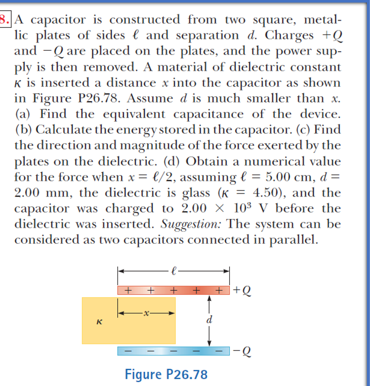 8. A capacitor is constructed from two square, metal-
lic plates of sides l and separation d. Charges +Q
and -Q are placed on the plates, and the power sup-
ply is then removed. A material of dielectric constant
K is inserted a distance x into the capacitor as shown
in Figure P26.78. Assume d is much smaller than x.
(a) Find the equivalent capacitance of the device.
(b) Calculate the energy stored in the capacitor. (c) Find
the direction and magnitude of the force exerted by the
plates on the dielectric. (d) Obtain a numerical value
for the force when x = €/2, assuming l = 5.00 cm, d =
2.00 mm, the dielectric is glass (K = 4.50), and the
capacitor was charged to 2.00 × 10³ V before the
dielectric was inserted. Suggestion: The system can be
considered as two capacitors connected in parallel.
%3D
+ ++Q
-x-
d
K
|-Q
Figure P26.78
