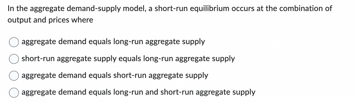 In the aggregate demand-supply model, a short-run equilibrium occurs at the combination of
output and prices where
aggregate demand equals long-run aggregate supply
short-run aggregate supply equals long-run aggregate supply
aggregate demand equals short-run aggregate supply
aggregate demand equals long-run and short-run aggregate supply