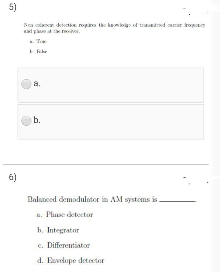 5)
Non coherent detection requires the knowledge of transmitted carrier frequency
and phase at the receiver.
a. True
b. False
а.
b.
6)
Balanced demodulator in AM systems is
a. Phase detector
b. Integrator
c. Differentiator
d. Envelope detector
