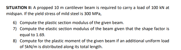 SITUATION II: A propped 10 m cantilever beam is required to carry a load of 100 kN at
midspan. If the yield stress of mild steel is 300 MPa,
6) Compute the plastic section modulus of the given beam.
7) Compute the elastic section modulus of the beam given that the shape factor is
equal to 1.69.
8) Compute for the plastic moment of the given beam if an additional uniform load
of 5kN/m is distributed along its total length.
