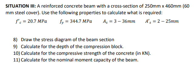 SITUATION II: A reinforced concrete beam with a cross-section of 250mm x 460mm (60
mm steel cover). Use the following properties to calculate what is required:
f'c = 20.7 MPa
fy = 344.7 MPa
As = 3 – 36mm
A's = 2 – 25mm
8) Draw the stress diagram of the beam section
9) Calculate for the depth of the compression block.
10) Calculate for the compressive strength of the concrete (in KN).
11) Calculate for the nominal moment capacity of the beam.
