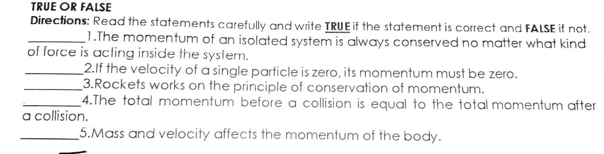 TRUE OR FALSE
Directions: Read the statements carefully and write TRUE if the statement is correct and FALSE if not.
1.The momentum of an isolated system is always conserved no matter what kind
of force is acting inside the system.
2.If the velocity of a single particle is zero, its momentum must be zero.
3.Rockets works on the principle of conservation of momentum.
4.The total momentum before a collision is equal to the total momentum after
a collision.
5.Mass and velocity affects the momentum of the body.