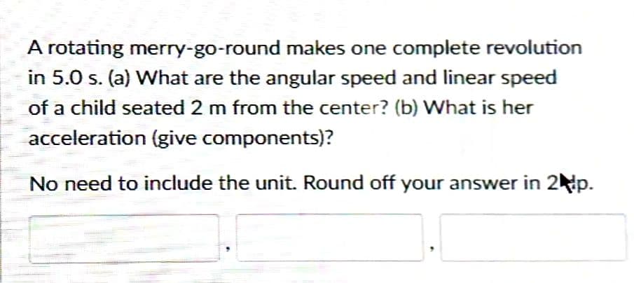 A rotating merry-go-round makes one complete revolution
in 5.0 s. (a) What are the angular speed and linear speed
of a child seated 2 m from the center? (b) What is her
acceleration (give components)?
No need to include the unit. Round off your answer in 2 p.