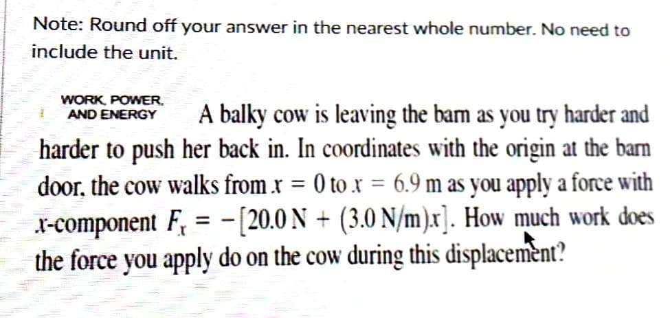Note: Round off your answer in the nearest whole number. No need to
include the unit.
WORK, POWER.
AND ENERGY
1
A balky cow is leaving the barn as you try harder and
harder to push her back in. In coordinates with the origin at the barn
door, the cow walks from .x = 0 to x = 6.9 m as you apply a force with
x-component F₁ = −[20.0 N + (3.0 N/m).x]. How much work does
the force you apply do on the cow during this displacement?