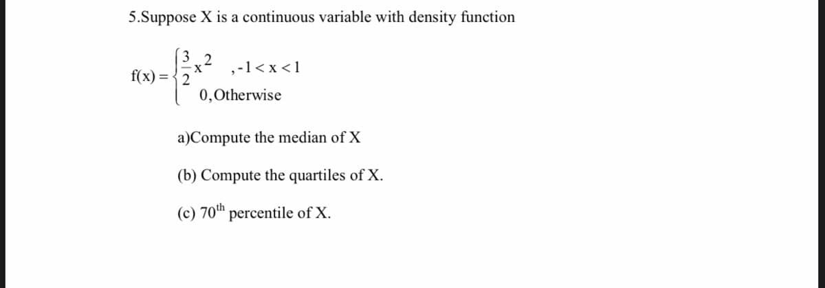 5.Suppose X is a continuous variable with density function
f(x) = { 2
,-1< x <1
0,0therwise
a)Compute the median of X
(b) Compute the quartiles of X.
(c) 70th percentile of X.

