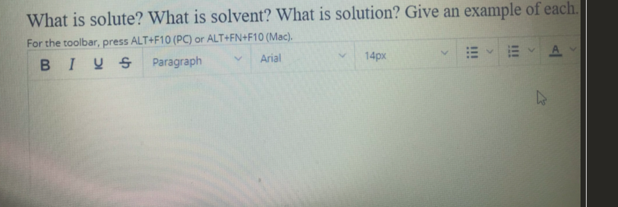 What is solute? What is solvent? What is solution? Give an example of each.
For the toolbar, press ALT+F10 (PC) or ALT+FN+F10 (Mac).
BIYS
Paragraph
Arial
14px
EA
!!
