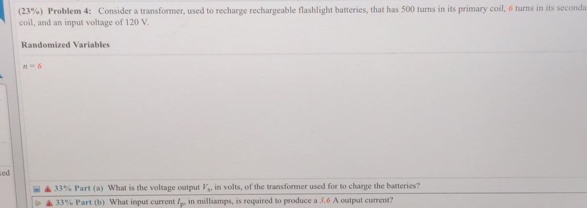 (23%) Problem 4: Consider a transformer, used to recharge rechargeable flashlight batteries, that has 500 turns in its primary coil, 6 turns in its seconda.
coil, and an input voltage of 120 V.
Randomized Variables
n = 6
ted
33% Part (a) What is the voltage output Vs, in volts, of the transformer used for to charge the batteries?
33% Part (b) What input current Ip, in milliamps, is required to produce a 3.6 A output current?
