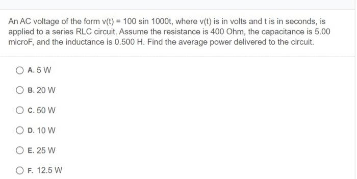 An AC voltage of the form v(t) = 100 sin 1000t, where v(t) is in volts and t is in seconds, is
applied to a series RLC circuit. Assume the resistance is 400 Ohm, the capacitance is 5.00
microF, and the inductance is 0.500 H. Find the average power delivered to the circuit.
O A. 5 W
O B. 20 W
O C. 50 W
O D. 10 W
O E. 25 W
O F. 12.5 W

