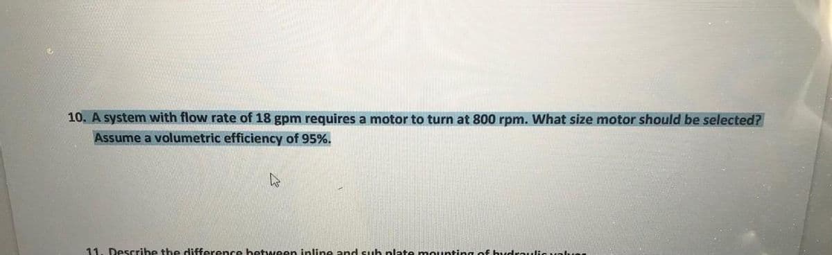 10. A system with flow rate of 18 gpm requires a motor to turn at 800 rpm. What size motor should be selected?
Assume a volumetric efficiency of 95%.
11. Describe the difference hetween inline and suh plate mounting of budraulic aven
