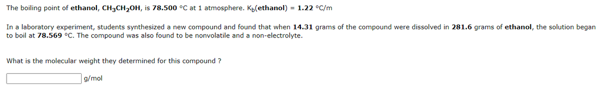 The boiling point of ethanol, CH3CH2OH, is 78.500 °C at 1 atmosphere. Kp(ethanol) = 1.22 °C/m
In a laboratory experiment, students synthesized a new compound and found that when 14.31 grams of the compound were dissolved in 281.6 grams of ethanol, the solution began
to boil at 78.569 °C. The compound was also found to be nonvolatile and a non-electrolyte.
What is the molecular weight they determined for this compound ?
g/mol
