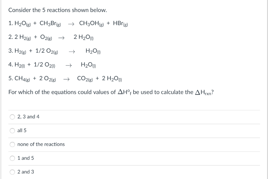 Consider the 5 reactions shown below.
1. H2O(g) + CH3Brg) → CH3OH(g) + HBr(g)
2. 2 H2(g) + O2(g) →
2 H2O)
3. H2(g) + 1/2 O21g)
H201)
4. H20 + 1/2 O20)
H2O)
5. CH4(g) + 2 O2lg)
CO2lg) + 2 H2O
For which of the equations could values of AH°; be used to calculate the AHrxn?
2, 3 and 4
all 5
none of the reactions
1 and 5
2 and 3
O O O C
