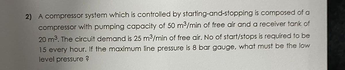 2) A compressor system which is controlled by starting-and-stopping is composed of a
compressor with pumping capacity of 50 m3/min of free air and a receiver tank of
20 m3. The circuit demand is 25 m3/min of free air. No of start/stops is required to be
15 every hour. If the maximum line pressure is 8 bar gauge, what must be the low
level pressure ?
