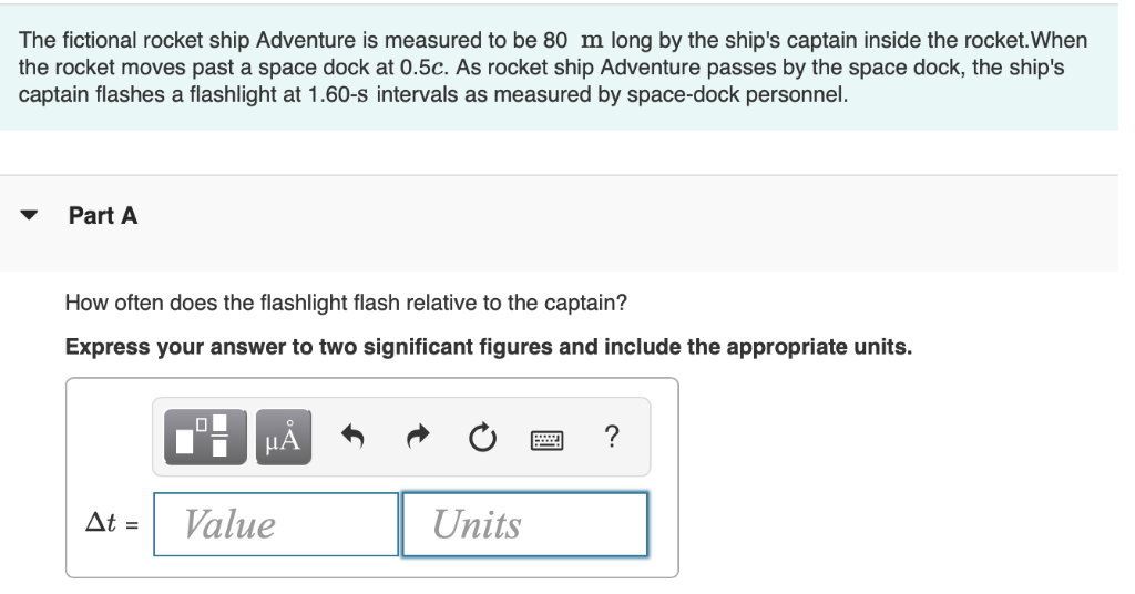 The fictional rocket ship Adventure is measured to be 80 m long by the ship's captain inside the rocket.When
the rocket moves past a space dock at 0.5c. As rocket ship Adventure passes by the space dock, the ship's
captain flashes a flashlight at 1.60-s intervals as measured by space-dock personnel.
Part A
How often does the flashlight flash relative to the captain?
Express your answer to two significant figures and include the appropriate units.
HẢ
?
At =
Value
Units
