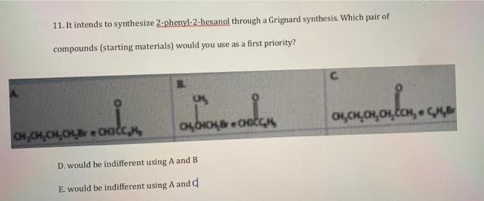 11. It intends to synthesize 2-phenyl-2-hexanol through a Grignard synthesis. Which pair of
compounds (starting materials) would you use as a first priority?
B.
CH,CH,CH,CHBr e CHICC
D. would be indifferent using A and B
E. would be indifferent using A and C
