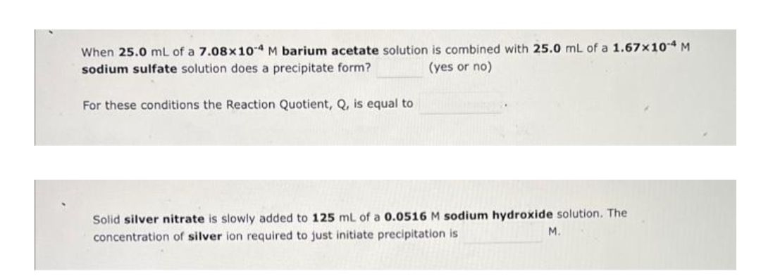 When 25.0 mL of a 7.08x104 M barium acetate solution is combined with 25.0 mL of a 1.67x10 4 M
sodium sulfate solution does a precipitate form?
(yes or no)
For these conditions the Reaction Quotient, Q, is equal to
Solid silver nitrate is slowly added to 125 mL of a 0.0516 M sodium hydroxide solution. The
M.
concentration of silver ion required to just initiate precipitation is
