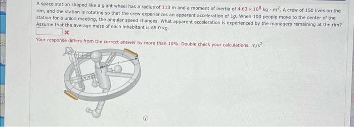 A space station shaped like a giant wheel has a radius of 113 m and a moment of inertia of 4.63 x 10 kg m. A crew of 150 lives on the
rim, and the station is rotating so that the crew experiences an apparent acceleration of 1g. When 100 people move to the center of the
station for a union meeting, the angular speed changes. What apparent acceleration is experienced by the managers remaining at the rim?
Assume that the average mass of each inhabitant is 65.0 kg.
Your response differs from the correct answer by more than 10%. Double check your calculations, m/s?
