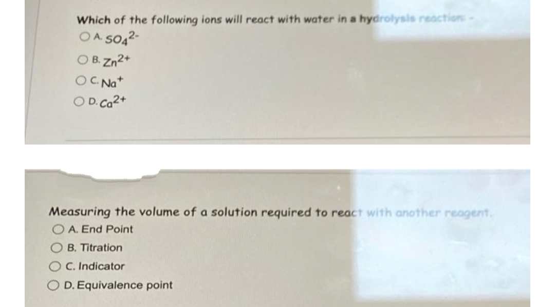 Which of the following ions will react with water in a hydrolysis reaction:
OA SO42-
O B. Zn2+
OC Nat
O D.Ca2+
Measuring the volume of a solution required to react with another reagent,
O A. End Point
O B. Titration
O C. Indicator
O D. Equivalence point
