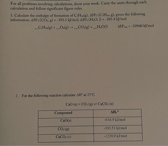 For all problems involving calculations, show your work. Carry the units through each
calculation and follow significant figure rules.
1. Calculate the enthalpy of formation of C;H16(g), AH°r (C;H16, g), given the following
information: AH°; (CO, g) = -393.5 kJ/mol; AHr (H,O, 1) = -285.8 kJ/mol
!3!
_C;H16(g) +O:(g)_CO:(g) +_H;O(1)
AH n = -10940 kJ/mol
2. For the following reaction calculate AH" at 25°C.
CaO (s) + CO2 (g)= CaCO, (s)
Compound
AH,°
CaO(s)
-634.9 kJ/mol
CO: (g)
-393.51 kJ/mol
CaCO, (s)
-1220.0 kJ/mol

