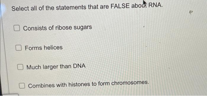 Select all of the statements that are FALSE abou RNA.
Consists of ribose sugars
O Forms helices
O Much larger than DNA
Combines with histones to form chromosomes.
