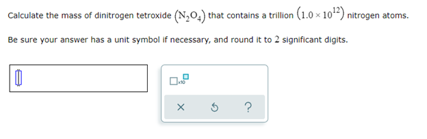 Calculate the mass of dinitrogen tetroxide (N₂04) that contains a trillion (1.0 × 10¹2) nitrogen atoms.
Be sure your answer has a unit symbol if necessary, and round it to 2 significant digits.
X
Ś
?