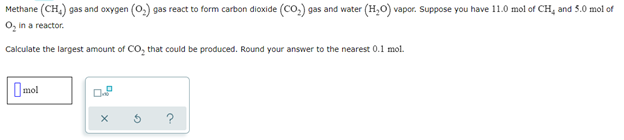 Methane (CH₂) gas and oxygen (O₂) gas react to form carbon dioxide (CO₂) gas and water (H₂O) vapor. Suppose you have 11.0 mol of CH, and 5.0 mol of
O₂ in a reactor.
Calculate the largest amount of CO₂ that could be produced. Round your answer to the nearest 0.1 mol.
mol
X
3